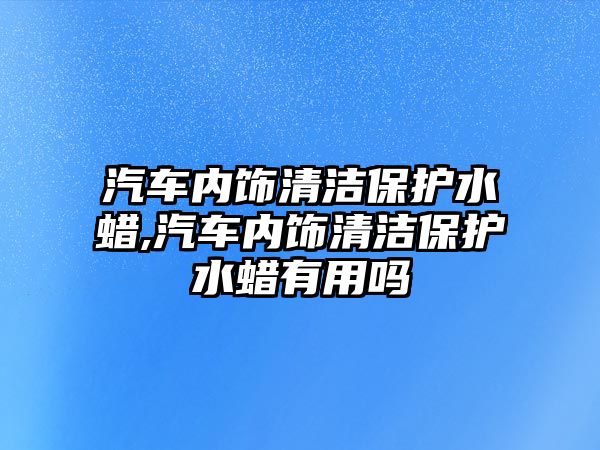 汽車內(nèi)飾清潔保護水蠟,汽車內(nèi)飾清潔保護水蠟有用嗎