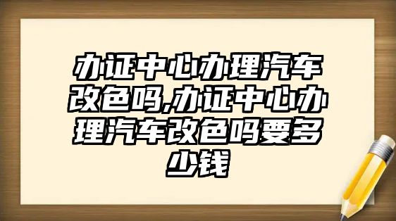 辦證中心辦理汽車改色嗎,辦證中心辦理汽車改色嗎要多少錢