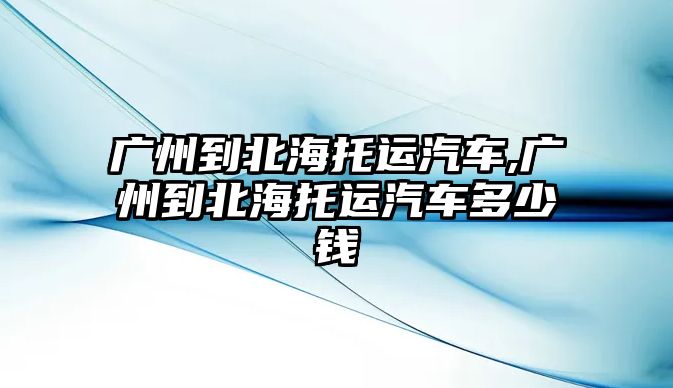 廣州到北海托運汽車,廣州到北海托運汽車多少錢