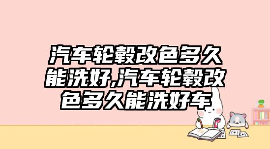 汽車輪轂改色多久能洗好,汽車輪轂改色多久能洗好車