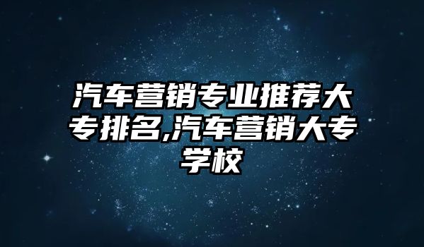 汽車營銷專業(yè)推薦大專排名,汽車營銷大專學(xué)校