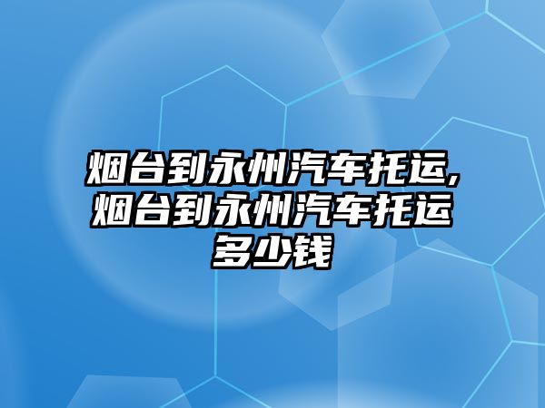 煙臺到永州汽車托運,煙臺到永州汽車托運多少錢