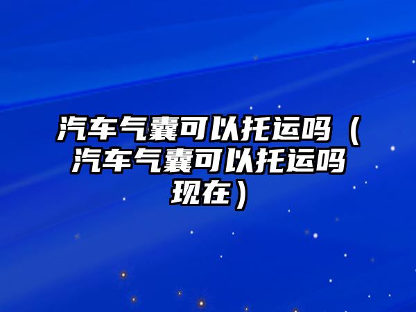 汽車氣囊可以托運(yùn)嗎（汽車氣囊可以托運(yùn)嗎現(xiàn)在）