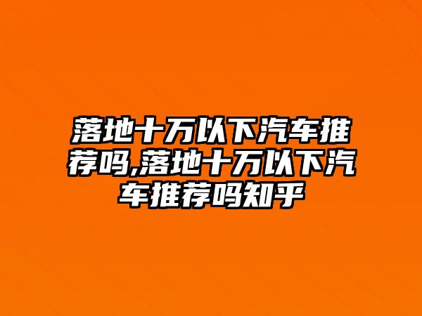 落地十萬以下汽車推薦嗎,落地十萬以下汽車推薦嗎知乎