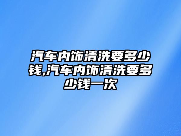 汽車內(nèi)飾清洗要多少錢,汽車內(nèi)飾清洗要多少錢一次