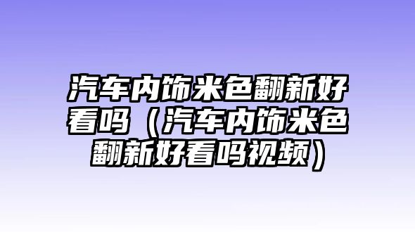 汽車內(nèi)飾米色翻新好看嗎（汽車內(nèi)飾米色翻新好看嗎視頻）