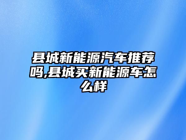 縣城新能源汽車推薦嗎,縣城買新能源車怎么樣