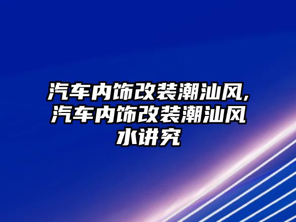 汽車內飾改裝潮汕風,汽車內飾改裝潮汕風水講究