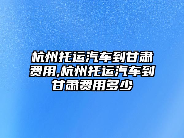 杭州托運(yùn)汽車到甘肅費(fèi)用,杭州托運(yùn)汽車到甘肅費(fèi)用多少