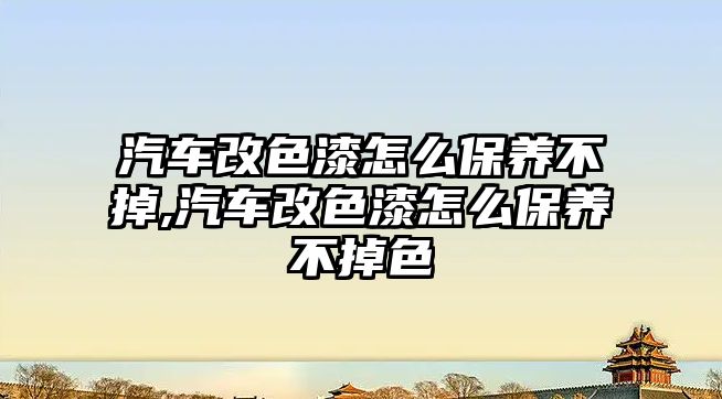 汽車改色漆怎么保養(yǎng)不掉,汽車改色漆怎么保養(yǎng)不掉色