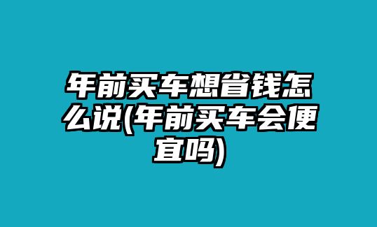 年前買車想省錢怎么說(年前買車會(huì)便宜嗎)