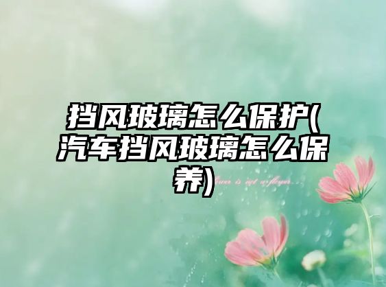 擋風(fēng)玻璃怎么保護(hù)(汽車擋風(fēng)玻璃怎么保養(yǎng))