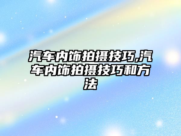 汽車內(nèi)飾拍攝技巧,汽車內(nèi)飾拍攝技巧和方法