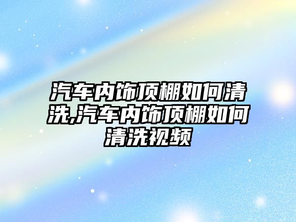 汽車內(nèi)飾頂棚如何清洗,汽車內(nèi)飾頂棚如何清洗視頻