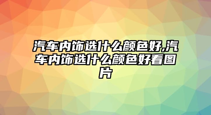 汽車內(nèi)飾選什么顏色好,汽車內(nèi)飾選什么顏色好看圖片