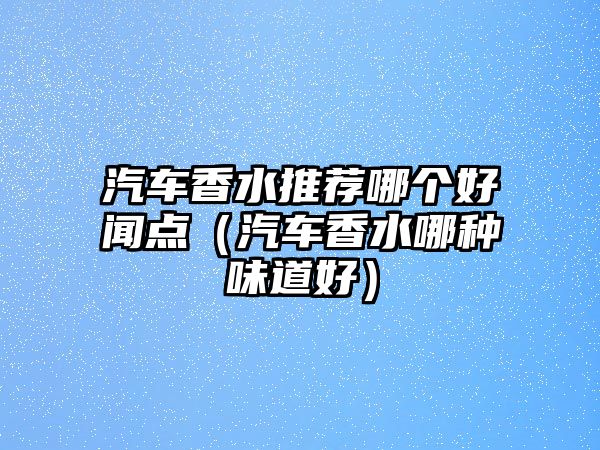 汽車香水推薦哪個(gè)好聞點(diǎn)（汽車香水哪種味道好）