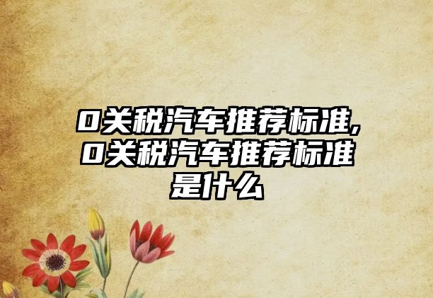 0關(guān)稅汽車(chē)推薦標(biāo)準(zhǔn),0關(guān)稅汽車(chē)推薦標(biāo)準(zhǔn)是什么