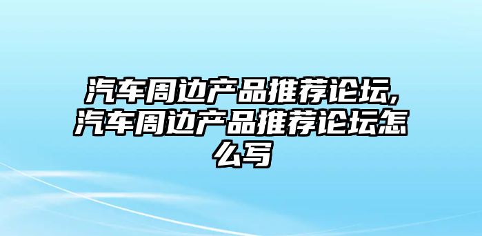 汽車周邊產(chǎn)品推薦論壇,汽車周邊產(chǎn)品推薦論壇怎么寫(xiě)