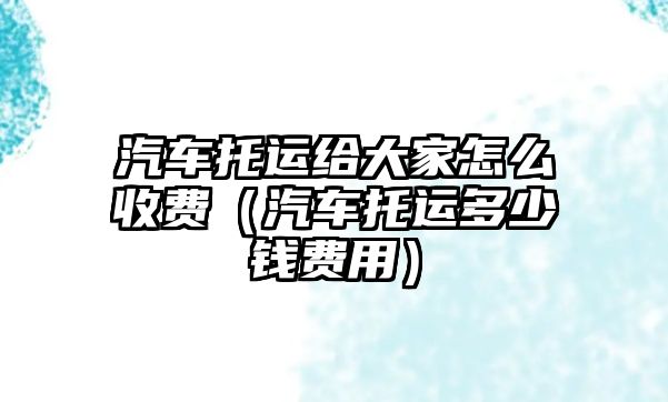 汽車托運給大家怎么收費（汽車托運多少錢費用）