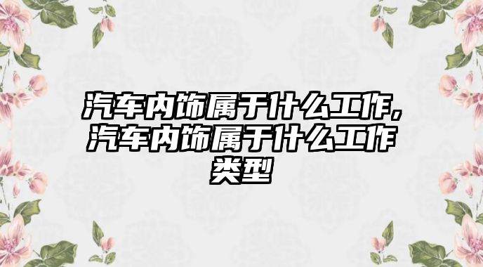 汽車內(nèi)飾屬于什么工作,汽車內(nèi)飾屬于什么工作類型