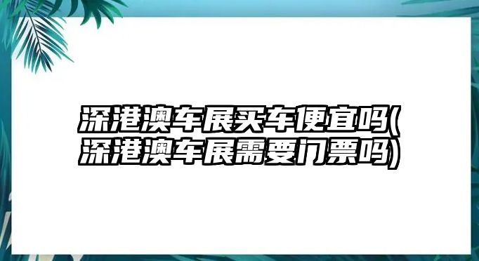 深港澳車展買車便宜嗎(深港澳車展需要門票嗎)