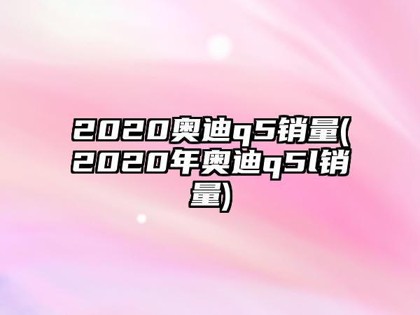 2020奧迪q5銷量(2020年奧迪q5l銷量)