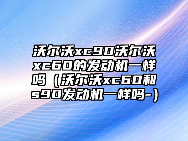 沃爾沃xc90沃爾沃xc60的發(fā)動機一樣嗎（沃爾沃xc60和s90發(fā)動機一樣嗎-）