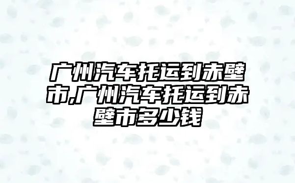 廣州汽車托運到赤壁市,廣州汽車托運到赤壁市多少錢