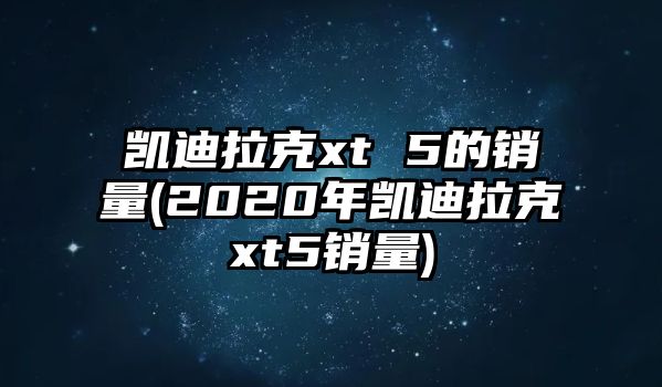 凱迪拉克xt 5的銷量(2020年凱迪拉克xt5銷量)