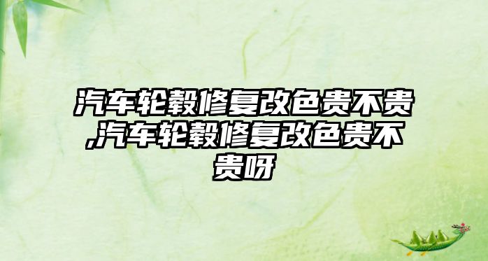 汽車輪轂修復改色貴不貴,汽車輪轂修復改色貴不貴呀