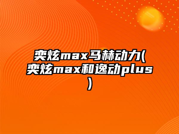 奕炫max馬赫動(dòng)力(奕炫max和逸動(dòng)plus)