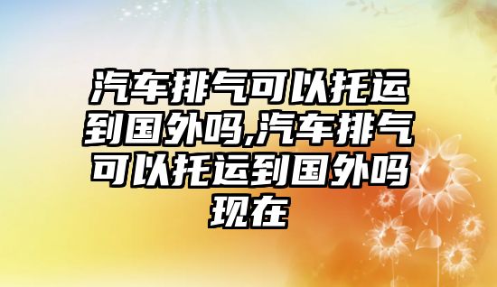 汽車排氣可以托運(yùn)到國外嗎,汽車排氣可以托運(yùn)到國外嗎現(xiàn)在