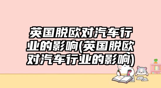 英國(guó)脫歐對(duì)汽車(chē)行業(yè)的影響(英國(guó)脫歐對(duì)汽車(chē)行業(yè)的影響)