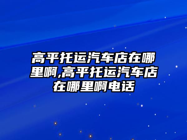 高平托運汽車店在哪里啊,高平托運汽車店在哪里啊電話