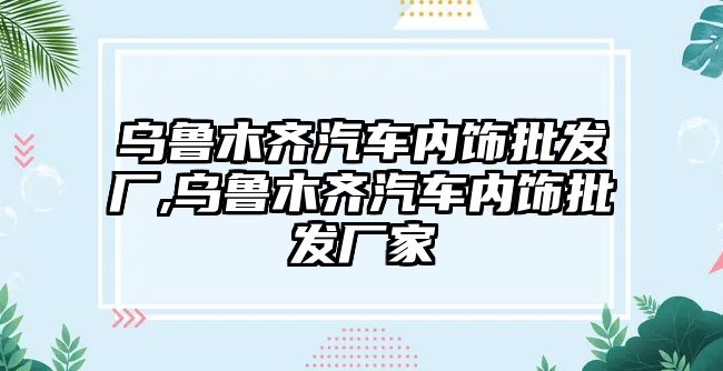 烏魯木齊汽車內飾批發(fā)廠,烏魯木齊汽車內飾批發(fā)廠家