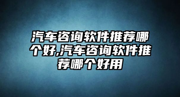 汽車咨詢軟件推薦哪個好,汽車咨詢軟件推薦哪個好用