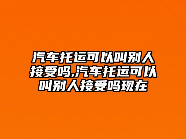 汽車托運(yùn)可以叫別人接受嗎,汽車托運(yùn)可以叫別人接受嗎現(xiàn)在