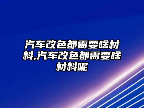 汽車改色都需要啥材料,汽車改色都需要啥材料呢