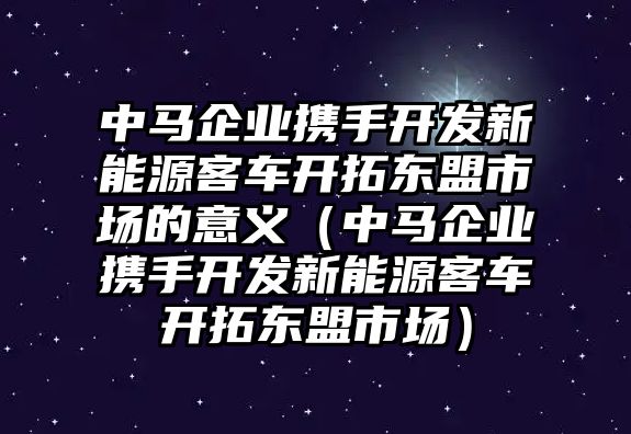 中馬企業(yè)攜手開發(fā)新能源客車開拓東盟市場(chǎng)的意義（中馬企業(yè)攜手開發(fā)新能源客車開拓東盟市場(chǎng)）