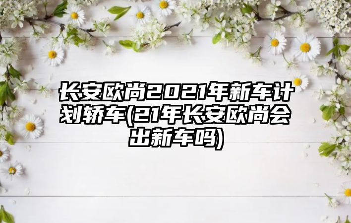 長(zhǎng)安歐尚2021年新車計(jì)劃轎車(21年長(zhǎng)安歐尚會(huì)出新車嗎)