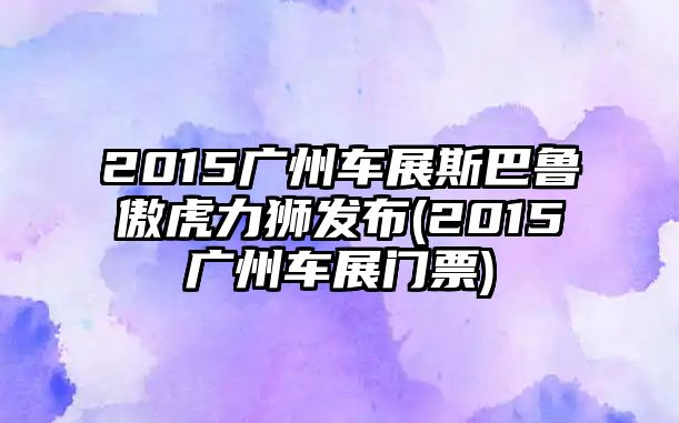 2015廣州車展斯巴魯傲虎力獅發(fā)布(2015廣州車展門票)