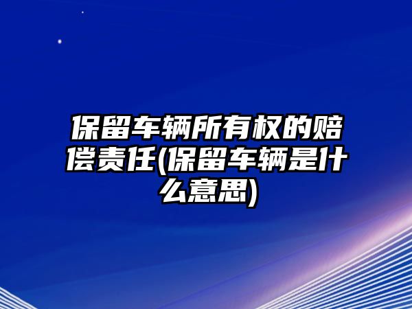 保留車輛所有權的賠償責任(保留車輛是什么意思)