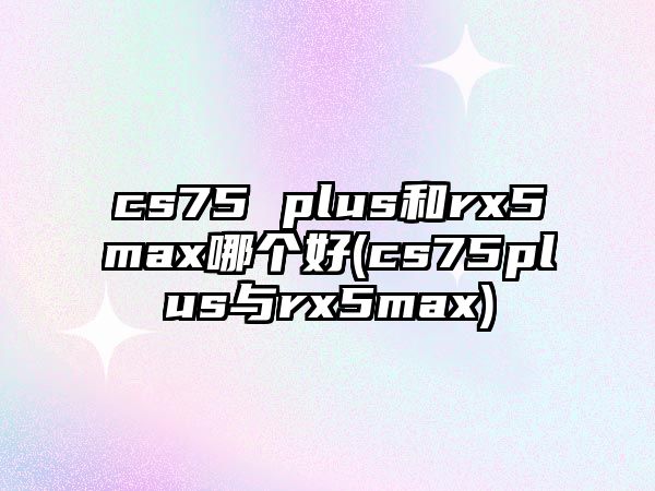 cs75 plus和rx5max哪個(gè)好(cs75plus與rx5max)