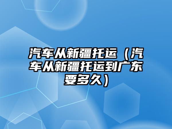 汽車從新疆托運（汽車從新疆托運到廣東要多久）