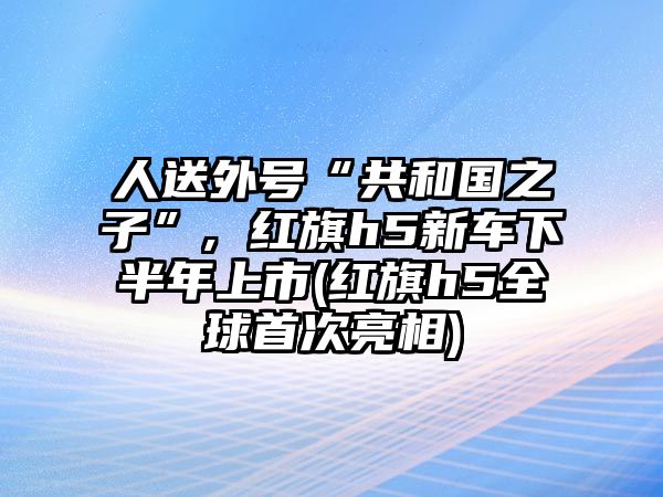 人送外號(hào)“共和國之子”, 紅旗h5新車下半年上市(紅旗h5全球首次亮相)