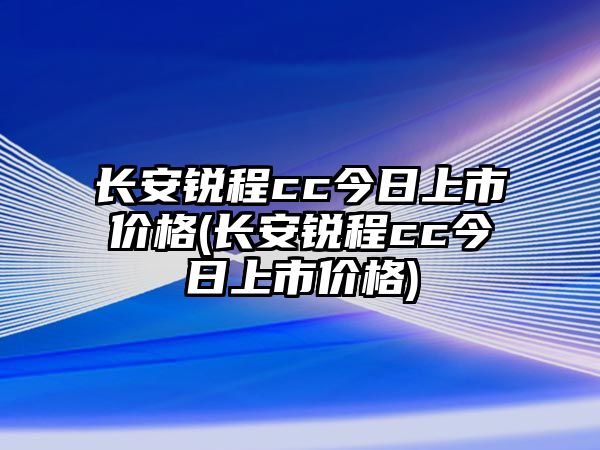 長(zhǎng)安銳程cc今日上市價(jià)格(長(zhǎng)安銳程cc今日上市價(jià)格)