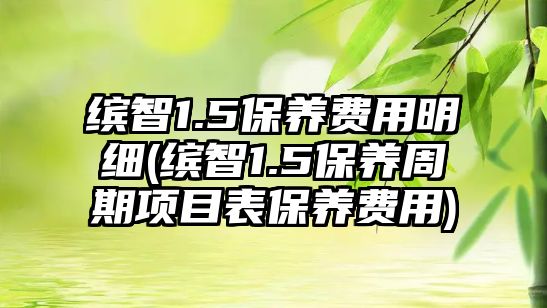 繽智1.5保養(yǎng)費用明細(繽智1.5保養(yǎng)周期項目表保養(yǎng)費用)