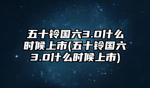 五十鈴國六3.0什么時(shí)候上市(五十鈴國六3.0什么時(shí)候上市)