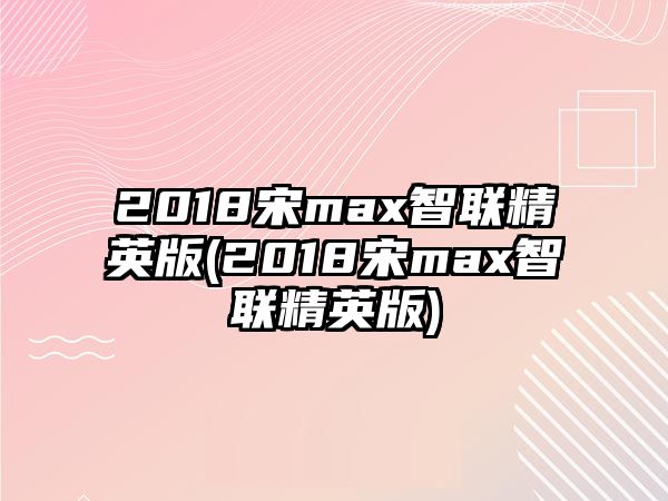 2018宋max智聯(lián)精英版(2018宋max智聯(lián)精英版)