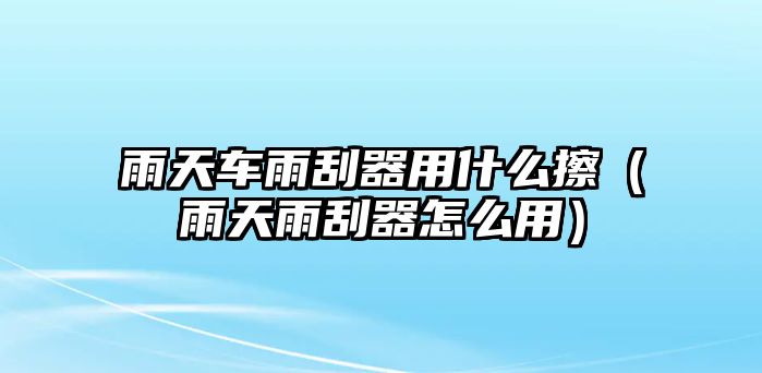 雨天車雨刮器用什么擦（雨天雨刮器怎么用）